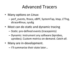 Advanced 
Tracers 
• Many 
opRons 
on 
Linux: 
– perf_events, 
crace, 
eBPF, 
SystemTap, 
ktap, 
LTTng, 
dtrace4linux, 
sysdig 
• Most 
can 
do 
staRc 
and 
dynamic 
tracing 
– StaRc: 
pre-­‐defined 
events 
(tracepoints) 
– Dynamic: 
instrument 
any 
socware 
(kprobes, 
uprobes). 
Custom 
metrics 
on-­‐demand. 
Catch 
all. 
• Many 
are 
in-­‐development. 
– I’ll 
summarize 
their 
state 
later… 
 