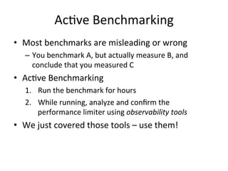 AcRve 
Benchmarking 
• Most 
benchmarks 
are 
misleading 
or 
wrong 
– You 
benchmark 
A, 
but 
actually 
measure 
B, 
and 
conclude 
that 
you 
measured 
C 
• AcRve 
Benchmarking 
1. Run 
the 
benchmark 
for 
hours 
2. While 
running, 
analyze 
and 
confirm 
the 
performance 
limiter 
using 
observability 
tools 
• We 
just 
covered 
those 
tools 
– 
use 
them! 
 