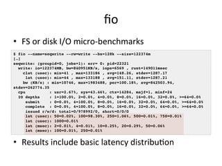fio 
• FS 
or 
disk 
I/O 
micro-­‐benchmarks 
$ fio --name=seqwrite --rw=write --bs=128k --size=122374m! 
[…]! 
seqwrite: (groupid=0, jobs=1): err= 0: pid=22321! 
write: io=122374MB, bw=840951KB/s, iops=6569 , runt=149011msec! 
clat (usec): min=41 , max=133186 , avg=148.26, stdev=1287.17! 
lat (usec): min=44 , max=133188 , avg=151.11, stdev=1287.21! 
bw (KB/s) : min=10746, max=1983488, per=100.18%, avg=842503.94, 
stdev=262774.35! 
cpu : usr=2.67%, sys=43.46%, ctx=14284, majf=1, minf=24! 
IO depths : 1=100.0%, 2=0.0%, 4=0.0%, 8=0.0%, 16=0.0%, 32=0.0%, >=64=0.0%! 
submit : 0=0.0%, 4=100.0%, 8=0.0%, 16=0.0%, 32=0.0%, 64=0.0%, >=64=0.0%! 
complete : 0=0.0%, 4=100.0%, 8=0.0%, 16=0.0%, 32=0.0%, 64=0.0%, >=64=0.0%! 
issued r/w/d: total=0/978992/0, short=0/0/0! 
lat (usec): 50=0.02%, 100=98.30%, 250=1.06%, 500=0.01%, 750=0.01%! 
lat (usec): 1000=0.01%! 
lat (msec): 2=0.01%, 4=0.01%, 10=0.25%, 20=0.29%, 50=0.06%! 
lat (msec): 100=0.01%, 250=0.01%! 
• Results 
include 
basic 
latency 
distribuRon 
 