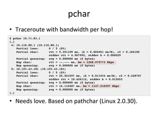 pchar 
• Traceroute 
with 
bandwidth 
per 
hop! 
$ pchar 10.71.83.1! 
[…]! 
4: 10.110.80.1 (10.110.80.1)! 
Partial loss: 0 / 5 (0%)! 
Partial char: rtt = 9.351109 ms, (b = 0.004961 ms/B), r2 = 0.184105! 
stddev rtt = 4.967992, stddev b = 0.006029! 
Partial queueing: avg = 0.000000 ms (0 bytes)! 
Hop char: rtt = --.--- ms, bw = 1268.975773 Kbps! 
Hop queueing: avg = 0.000000 ms (0 bytes)! 
5: 10.193.43.181 (10.193.43.181)! 
Partial loss: 0 / 5 (0%)! 
Partial char: rtt = 25.461597 ms, (b = 0.011934 ms/B), r2 = 0.228707! 
stddev rtt = 10.426112, stddev b = 0.012653! 
Partial queueing: avg = 0.000000 ms (0 bytes)! 
Hop char: rtt = 16.110487 ms, bw = 1147.210397 Kbps! 
Hop queueing: avg = 0.000000 ms (0 bytes)! 
[…]! 
• Needs 
love. 
Based 
on 
pathchar 
(Linux 
2.0.30). 
 