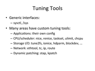 Tuning 
Tools 
• Generic 
interfaces: 
– sysctl, 
/sys 
• Many 
areas 
have 
custom 
tuning 
tools: 
– ApplicaRons: 
their 
own 
config 
– CPU/scheduler: 
nice, 
renice, 
taskset, 
ulimit, 
chcpu 
– Storage 
I/O: 
tune2fs, 
ionice, 
hdparm, 
blockdev, 
… 
– Network: 
ethtool, 
tc, 
ip, 
route 
– Dynamic 
patching: 
stap, 
kpatch 
 