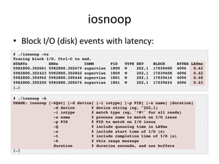 iosnoop 
• Block 
I/O 
(disk) 
events 
with 
latency: 
# ./iosnoop –ts! 
Tracing block I/O. Ctrl-C to end.! 
STARTs ENDs COMM PID TYPE DEV BLOCK BYTES LATms! 
5982800.302061 5982800.302679 supervise 1809 W 202,1 17039600 4096 0.62! 
5982800.302423 5982800.302842 supervise 1809 W 202,1 17039608 4096 0.42! 
5982800.304962 5982800.305446 supervise 1801 W 202,1 17039616 4096 0.48! 
5982800.305250 5982800.305676 supervise 1801 W 202,1 17039624 4096 0.43! 
[…]! 
# ./iosnoop –h! 
USAGE: iosnoop [-hQst] [-d device] [-i iotype] [-p PID] [-n name] [duration]! 
-d device # device string (eg, "202,1)! 
-i iotype # match type (eg, '*R*' for all reads)! 
-n name # process name to match on I/O issue! 
-p PID # PID to match on I/O issue! 
-Q # include queueing time in LATms! 
-s # include start time of I/O (s)! 
-t # include completion time of I/O (s)! 
-h # this usage message! 
duration # duration seconds, and use buffers! 
[…]! 
 