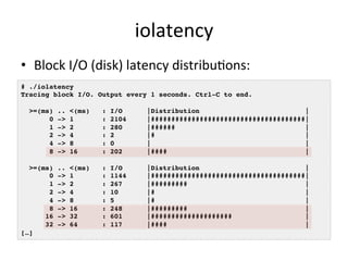 iolatency 
• Block 
I/O 
(disk) 
latency 
distribuRons: 
# ./iolatency ! 
Tracing block I/O. Output every 1 seconds. Ctrl-C to end.! 
! 
>=(ms) .. <(ms) : I/O |Distribution |! 
0 -> 1 : 2104 |######################################|! 
1 -> 2 : 280 |###### |! 
2 -> 4 : 2 |# |! 
4 -> 8 : 0 | |! 
8 -> 16 : 202 |#### |! 
! 
>=(ms) .. <(ms) : I/O |Distribution |! 
0 -> 1 : 1144 |######################################|! 
1 -> 2 : 267 |######### |! 
2 -> 4 : 10 |# |! 
4 -> 8 : 5 |# |! 
8 -> 16 : 248 |######### |! 
16 -> 32 : 601 |#################### |! 
32 -> 64 : 117 |#### |! 
[…]! 
 