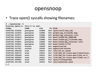 opensnoop 
• Trace 
open() 
syscalls 
showing 
filenames: 
# ./opensnoop -t! 
Tracing open()s. Ctrl-C to end.! 
TIMEs COMM PID FD FILE! 
4345768.332626 postgres 23886 0x8 /proc/self/oom_adj! 
4345768.333923 postgres 23886 0x5 global/pg_filenode.map! 
4345768.333971 postgres 23886 0x5 global/pg_internal.init! 
4345768.334813 postgres 23886 0x5 base/16384/PG_VERSION! 
4345768.334877 postgres 23886 0x5 base/16384/pg_filenode.map! 
4345768.334891 postgres 23886 0x5 base/16384/pg_internal.init! 
4345768.335821 postgres 23886 0x5 base/16384/11725! 
4345768.347911 svstat 24649 0x4 supervise/ok! 
4345768.347921 svstat 24649 0x4 supervise/status! 
4345768.350340 stat 24651 0x3 /etc/ld.so.cache! 
4345768.350372 stat 24651 0x3 /lib/x86_64-linux-gnu/libselinux…! 
4345768.350460 stat 24651 0x3 /lib/x86_64-linux-gnu/libc.so.6! 
4345768.350526 stat 24651 0x3 /lib/x86_64-linux-gnu/libdl.so.2! 
4345768.350981 stat 24651 0x3 /proc/filesystems! 
4345768.351182 stat 24651 0x3 /etc/nsswitch.conf! 
[…]! 
 