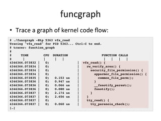 funcgraph 
• Trace 
a 
graph 
of 
kernel 
code 
flow: 
# ./funcgraph -Htp 5363 vfs_read! 
Tracing "vfs_read" for PID 5363... Ctrl-C to end.! 
# tracer: function_graph! 
#! 
# TIME CPU DURATION FUNCTION CALLS! 
# | | | | | | | |! 
4346366.073832 | 0) | vfs_read() {! 
4346366.073834 | 0) | rw_verify_area() {! 
4346366.073834 | 0) | security_file_permission() {! 
4346366.073834 | 0) | apparmor_file_permission() {! 
4346366.073835 | 0) 0.153 us | common_file_perm();! 
4346366.073836 | 0) 0.947 us | }! 
4346366.073836 | 0) 0.066 us | __fsnotify_parent();! 
4346366.073836 | 0) 0.080 us | fsnotify();! 
4346366.073837 | 0) 2.174 us | }! 
4346366.073837 | 0) 2.656 us | }! 
4346366.073837 | 0) | tty_read() {! 
4346366.073837 | 0) 0.060 us | tty_paranoia_check();! 
[…]! 
 
