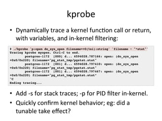 kprobe 
• Dynamically 
trace 
a 
kernel 
funcRon 
call 
or 
return, 
with 
variables, 
and 
in-­‐kernel 
filtering: 
# ./kprobe 'p:open do_sys_open filename=+0(%si):string' 'filename ~ "*stat"'! 
Tracing kprobe myopen. Ctrl-C to end.! 
postgres-1172 [000] d... 6594028.787166: open: (do_sys_open 
+0x0/0x220) filename="pg_stat_tmp/pgstat.stat"! 
postgres-1172 [001] d... 6594028.797410: open: (do_sys_open 
+0x0/0x220) filename="pg_stat_tmp/pgstat.stat"! 
postgres-1172 [001] d... 6594028.797467: open: (do_sys_open 
+0x0/0x220) filename="pg_stat_tmp/pgstat.stat”! 
^C! 
Ending tracing...! 
• Add 
-­‐s 
for 
stack 
traces; 
-­‐p 
for 
PID 
filter 
in-­‐kernel. 
• Quickly 
confirm 
kernel 
behavior; 
eg: 
did 
a 
tunable 
take 
effect? 
 