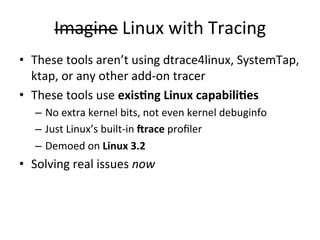 Imagine 
Linux 
with 
Tracing 
• These 
tools 
aren’t 
using 
dtrace4linux, 
SystemTap, 
ktap, 
or 
any 
other 
add-­‐on 
tracer 
• These 
tools 
use 
exis.ng 
Linux 
capabili.es 
– No 
extra 
kernel 
bits, 
not 
even 
kernel 
debuginfo 
– Just 
Linux’s 
built-­‐in 
8race 
profiler 
– Demoed 
on 
Linux 
3.2 
• Solving 
real 
issues 
now 
 