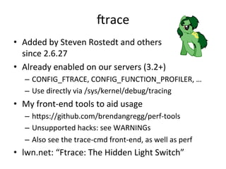 crace 
• Added 
by 
Steven 
Rostedt 
and 
others 
since 
2.6.27 
• Already 
enabled 
on 
our 
servers 
(3.2+) 
– CONFIG_FTRACE, 
CONFIG_FUNCTION_PROFILER, 
… 
– Use 
directly 
via 
/sys/kernel/debug/tracing 
• My 
front-­‐end 
tools 
to 
aid 
usage 
– hjps://github.com/brendangregg/perf-­‐tools 
– Unsupported 
hacks: 
see 
WARNINGs 
– Also 
see 
the 
trace-­‐cmd 
front-­‐end, 
as 
well 
as 
perf 
• lwn.net: 
“Ftrace: 
The 
Hidden 
Light 
Switch” 
 