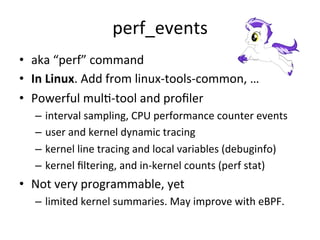 perf_events 
• aka 
“perf” 
command 
• In 
Linux. 
Add 
from 
linux-­‐tools-­‐common, 
… 
• Powerful 
mulR-­‐tool 
and 
profiler 
– interval 
sampling, 
CPU 
performance 
counter 
events 
– user 
and 
kernel 
dynamic 
tracing 
– kernel 
line 
tracing 
and 
local 
variables 
(debuginfo) 
– kernel 
filtering, 
and 
in-­‐kernel 
counts 
(perf 
stat) 
• Not 
very 
programmable, 
yet 
– limited 
kernel 
summaries. 
May 
improve 
with 
eBPF. 
 
