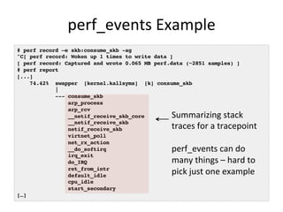 perf_events 
Example 
# perf record –e skb:consume_skb -ag! 
^C[ perf record: Woken up 1 times to write data ]! 
[ perf record: Captured and wrote 0.065 MB perf.data (~2851 samples) ]! 
# perf report! 
[...]! 
74.42% swapper [kernel.kallsyms] [k] consume_skb! 
|! 
--- consume_skb! 
arp_process! 
arp_rcv! 
__netif_receive_skb_core! 
__netif_receive_skb! 
netif_receive_skb! 
virtnet_poll! 
net_rx_action! 
__do_softirq! 
irq_exit! 
do_IRQ! 
ret_from_intr! 
default_idle! 
cpu_idle! 
start_secondary! 
[…]! 
Summarizing 
stack 
traces 
for 
a 
tracepoint 
perf_events 
can 
do 
many 
things 
– 
hard 
to 
pick 
just 
one 
example 
 
