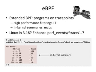 eBPF 
• Extended 
BPF: 
programs 
on 
tracepoints 
– High 
performance 
filtering: 
JIT 
– In-­‐kernel 
summaries: 
maps 
• Linux 
in 
3.18? 
Enhance 
perf_events/crace/…? 
# ./bitesize 1! 
writing bpf-5 -> /sys/kernel/debug/tracing/events/block/block_rq_complete/filter! 
! 
I/O sizes:! 
Kbytes : Count! 
4 -> 7 : 131! 
8 -> 15 : 32! 
16 -> 31 : 1! 
32 -> 63 : 46! 
64 -> 127 : 0! 
128 -> 255 : 15! 
[…]! 
in-­‐kernel 
summary 
 