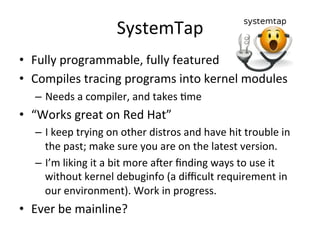 SystemTap 
• Fully 
programmable, 
fully 
featured 
• Compiles 
tracing 
programs 
into 
kernel 
modules 
– Needs 
a 
compiler, 
and 
takes 
Rme 
• “Works 
great 
on 
Red 
Hat” 
– I 
keep 
trying 
on 
other 
distros 
and 
have 
hit 
trouble 
in 
the 
past; 
make 
sure 
you 
are 
on 
the 
latest 
version. 
– I’m 
liking 
it 
a 
bit 
more 
acer 
finding 
ways 
to 
use 
it 
without 
kernel 
debuginfo 
(a 
difficult 
requirement 
in 
our 
environment). 
Work 
in 
progress. 
• Ever 
be 
mainline? 
 