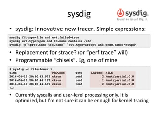 sysdig 
• sysdig: 
InnovaRve 
new 
tracer. 
Simple 
expressions: 
sysdig fd.type=file and evt.failed=true! 
sysdig evt.type=open and fd.name contains /etc! 
sysdig -p"%proc.name %fd.name" "evt.type=accept and proc.name!=httpd”! 
• Replacement 
for 
strace? 
(or 
“perf 
trace” 
will) 
• Programmable 
“chisels”. 
Eg, 
one 
of 
mine: 
# sysdig -c fileslower 1! 
TIME PROCESS TYPE LAT(ms) FILE! 
2014-04-13 20:40:43.973 cksum read 2 /mnt/partial.0.0! 
2014-04-13 20:40:44.187 cksum read 1 /mnt/partial.0.0! 
2014-04-13 20:40:44.689 cksum read 2 /mnt/partial.0.0! 
[…]! 
• Currently 
syscalls 
and 
user-­‐level 
processing 
only. 
It 
is 
opRmized, 
but 
I’m 
not 
sure 
it 
can 
be 
enough 
for 
kernel 
tracing 
 