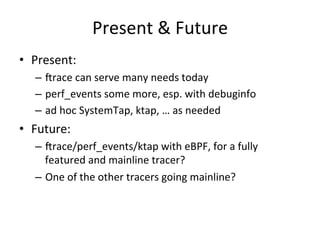 Present 
& 
Future 
• Present: 
– crace 
can 
serve 
many 
needs 
today 
– perf_events 
some 
more, 
esp. 
with 
debuginfo 
– ad 
hoc 
SystemTap, 
ktap, 
… 
as 
needed 
• Future: 
– crace/perf_events/ktap 
with 
eBPF, 
for 
a 
fully 
featured 
and 
mainline 
tracer? 
– One 
of 
the 
other 
tracers 
going 
mainline? 
 