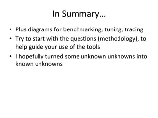 In 
Summary… 
• Plus 
diagrams 
for 
benchmarking, 
tuning, 
tracing 
• Try 
to 
start 
with 
the 
quesRons 
(methodology), 
to 
help 
guide 
your 
use 
of 
the 
tools 
• I 
hopefully 
turned 
some 
unknown 
unknowns 
into 
known 
unknowns 
 