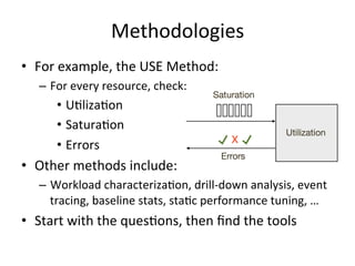 Methodologies 
• For 
example, 
the 
USE 
Method: 
– For 
every 
resource, 
check: 
• URlizaRon 
• SaturaRon 
• Errors 
• 5 
Whys: 
– Ask 
“why?” 
5 
Rmes 
• Other 
methods 
include: 
– Workload 
characterizaRon, 
drill-­‐down 
analysis, 
event 
tracing, 
baseline 
stats, 
staRc 
performance 
tuning, 
… 
• Start 
with 
the 
quesRons, 
then 
find 
the 
tools 
 