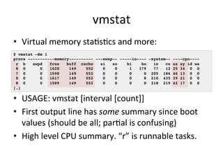 vmstat 
• Virtual 
memory 
staRsRcs 
and 
more: 
$ vmstat –Sm 1! 
procs -----------memory---------- ---swap-- -----io---- ...