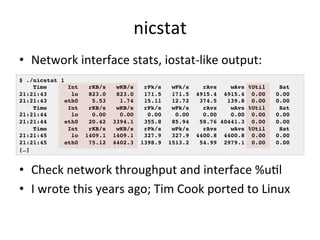 nicstat 
• Network 
interface 
stats, 
iostat-­‐like 
output: 
$ ./nicstat 1! 
Time Int rKB/s wKB/s rPk/s wPk/s rAvs wAvs ...