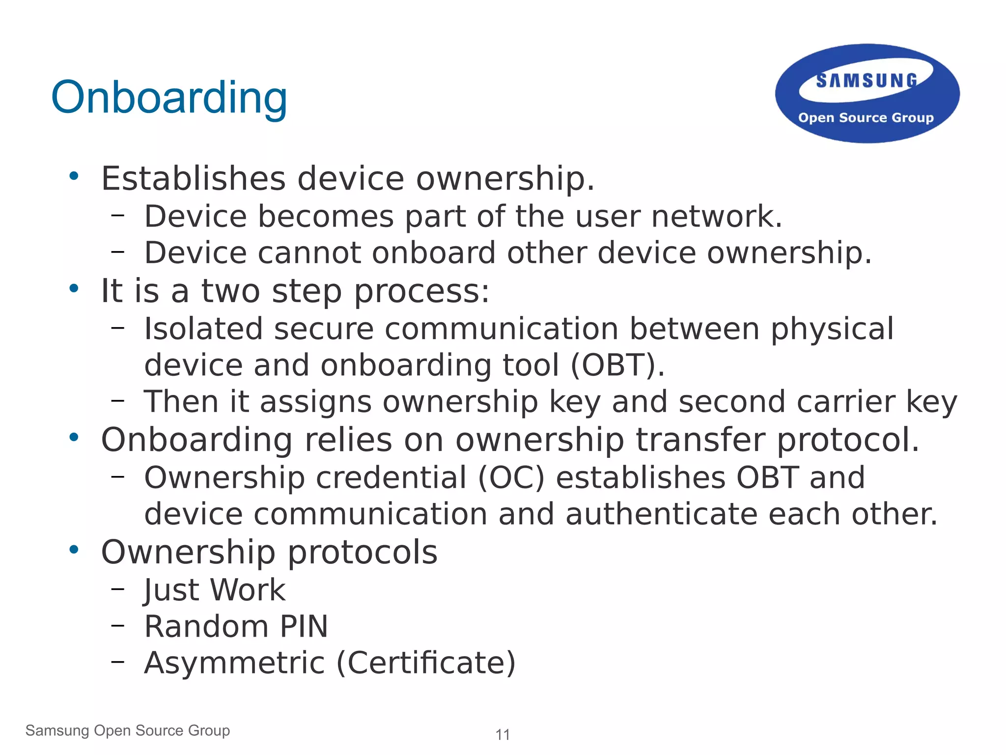 11Samsung Open Source Group
Onboarding

Establishes device ownership.
– Device becomes part of the user network.
– Device cannot onboard other device ownership.

It is a two step process:
– Isolated secure communication between physical
device and onboarding tool (OBT).
– Then it assigns ownership key and second carrier key

Onboarding relies on ownership transfer protocol.
– Ownership credential (OC) establishes OBT and
device communication and authenticate each other.

Ownership protocols
– Just Work
– Random PIN
– Asymmetric (Certificate)
 