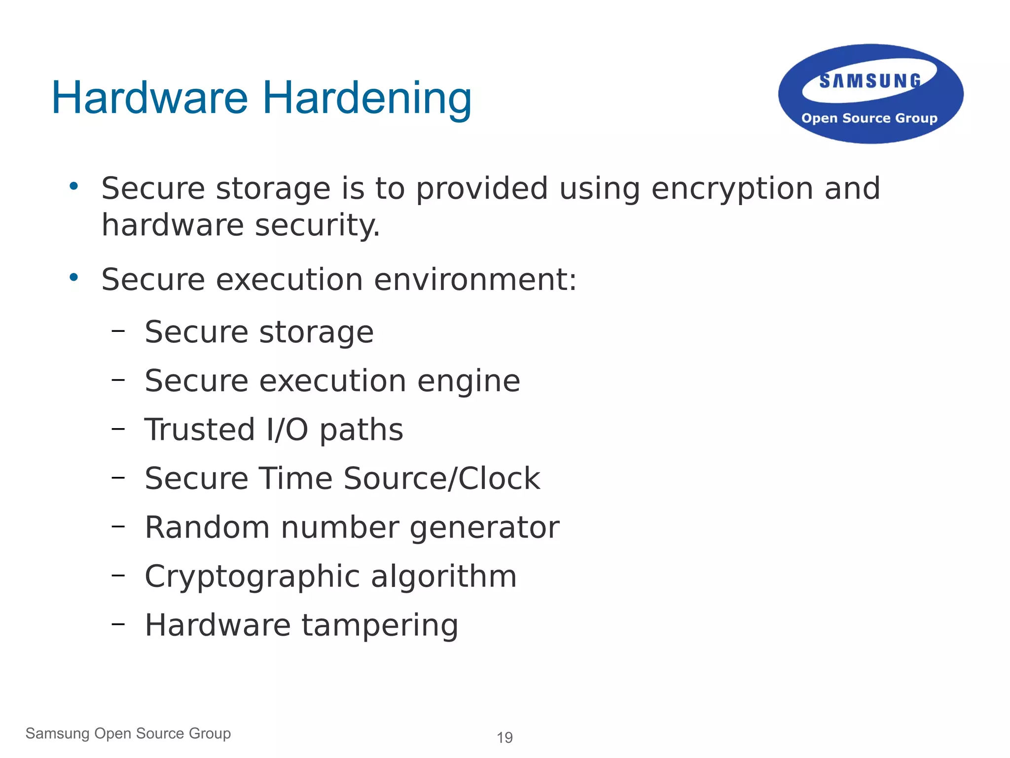 19Samsung Open Source Group
Hardware Hardening

Secure storage is to provided using encryption and
hardware security.

Secure execution environment:
– Secure storage
– Secure execution engine
– Trusted I/O paths
– Secure Time Source/Clock
– Random number generator
– Cryptographic algorithm
– Hardware tampering
 