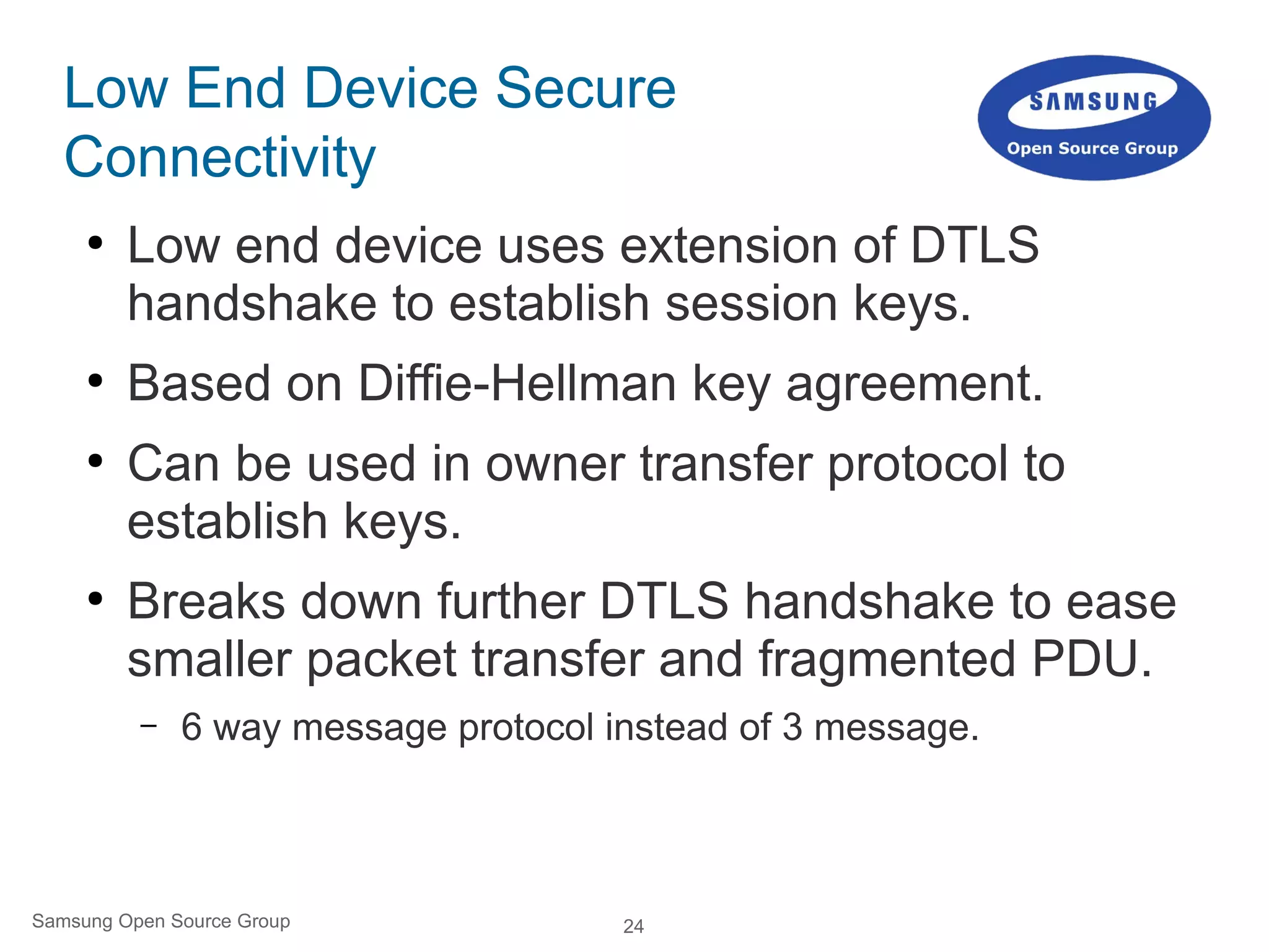 24Samsung Open Source Group
Low End Device Secure
Connectivity
●
Low end device uses extension of DTLS
handshake to establish session keys.
●
Based on Diffie-Hellman key agreement.
●
Can be used in owner transfer protocol to
establish keys.
●
Breaks down further DTLS handshake to ease
smaller packet transfer and fragmented PDU.
– 6 way message protocol instead of 3 message.
tinyDTLS
 