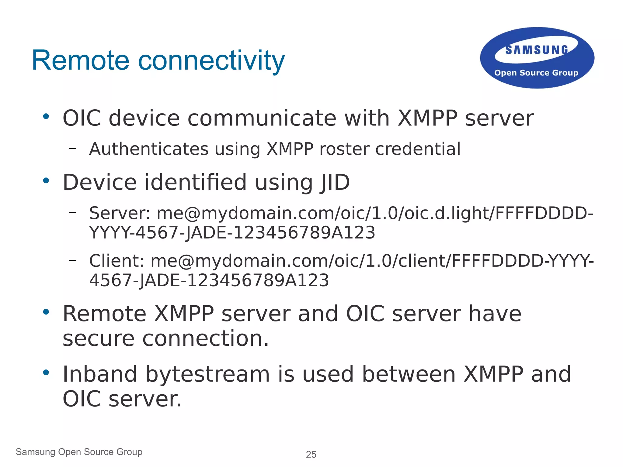 25Samsung Open Source Group
Remote connectivity

OIC device communicate with XMPP server
– Authenticates using XMPP roster credential

Device identified using JID
– Server: me@mydomain.com/oic/1.0/oic.d.light/FFFFDDDD-
YYYY-4567-JADE-123456789A123
– Client: me@mydomain.com/oic/1.0/client/FFFFDDDD-YYYY-
4567-JADE-123456789A123

Remote XMPP server and OIC server have
secure connection.

Inband bytestream is used between XMPP and
OIC server.
 
