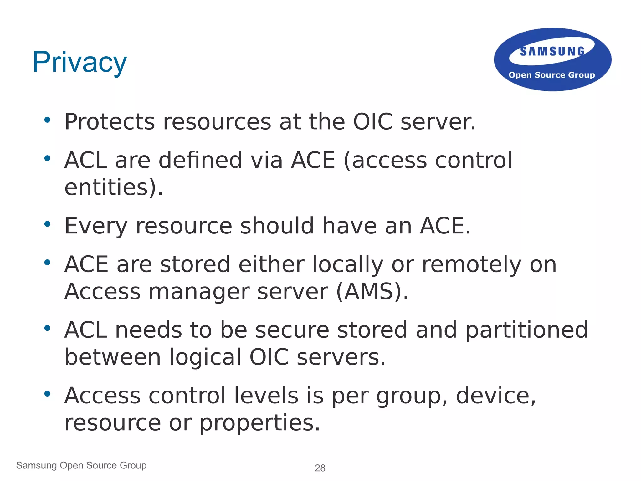 28Samsung Open Source Group
Privacy

Protects resources at the OIC server.

ACL are defined via ACE (access control
entities).

Every resource should have an ACE.

ACE are stored either locally or remotely on
Access manager server (AMS).

ACL needs to be secure stored and partitioned
between logical OIC servers.

Access control levels is per group, device,
resource or properties.
 