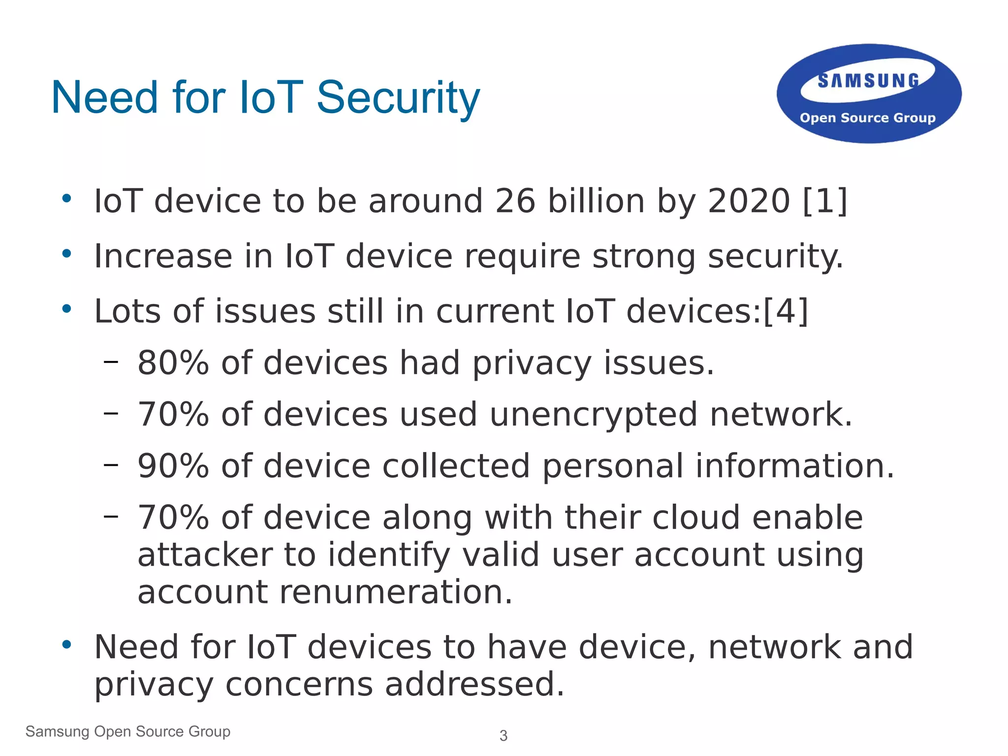 3Samsung Open Source Group
Need for IoT Security

IoT device to be around 26 billion by 2020 [1]

Increase in IoT device require strong security.

Lots of issues still in current IoT devices:[4]
– 80% of devices had privacy issues.
– 70% of devices used unencrypted network.
– 90% of device collected personal information.
– 70% of device along with their cloud enable
attacker to identify valid user account using
account renumeration.

Need for IoT devices to have device, network and
privacy concerns addressed.
 