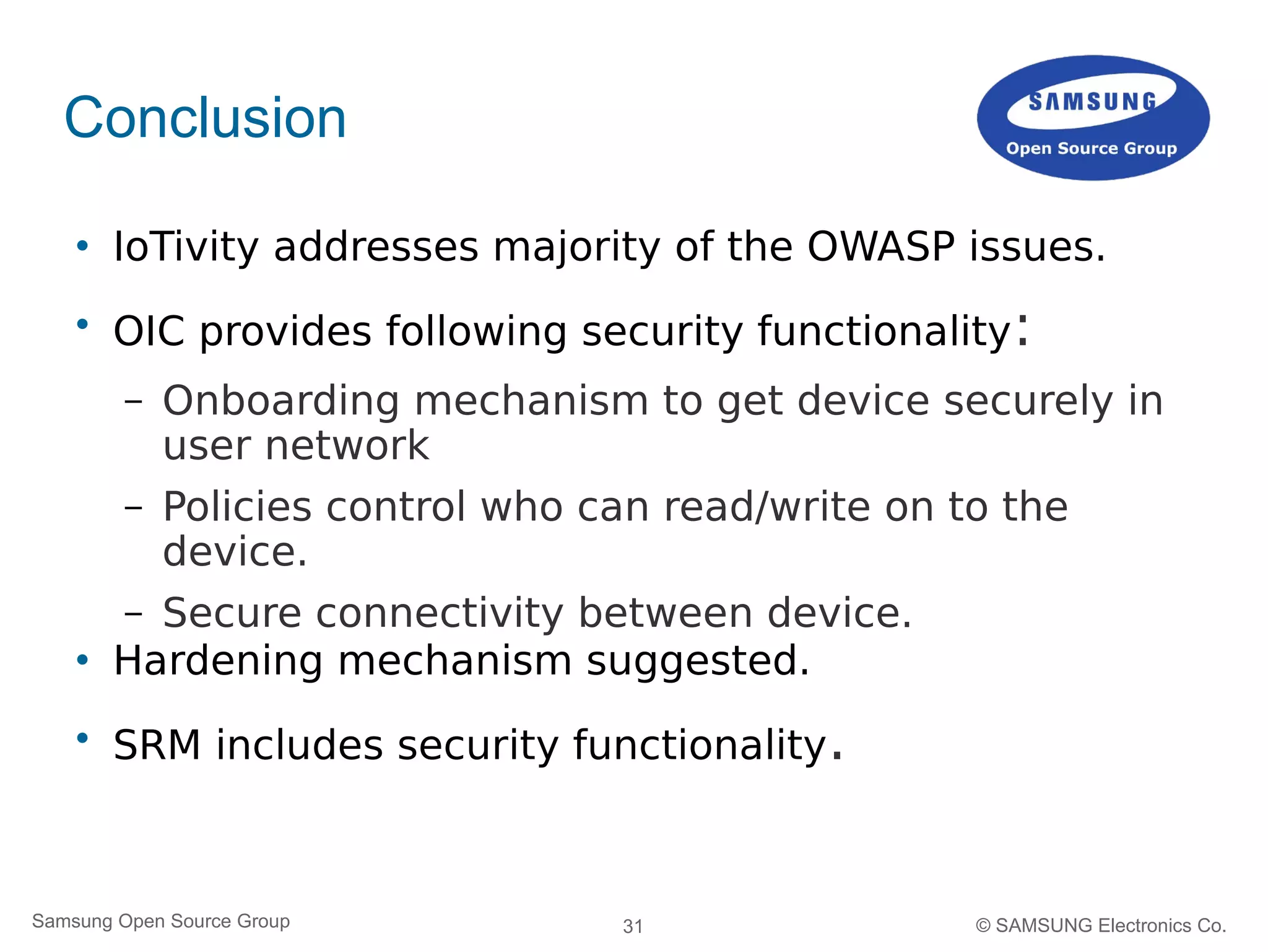 31Samsung Open Source Group © SAMSUNG Electronics Co.
Conclusion
 IoTivity addresses majority of the OWASP issues.

OIC provides following security functionality:
– Onboarding mechanism to get device securely in
user network
– Policies control who can read/write on to the
device.
– Secure connectivity between device.
 Hardening mechanism suggested.

SRM includes security functionality.
 