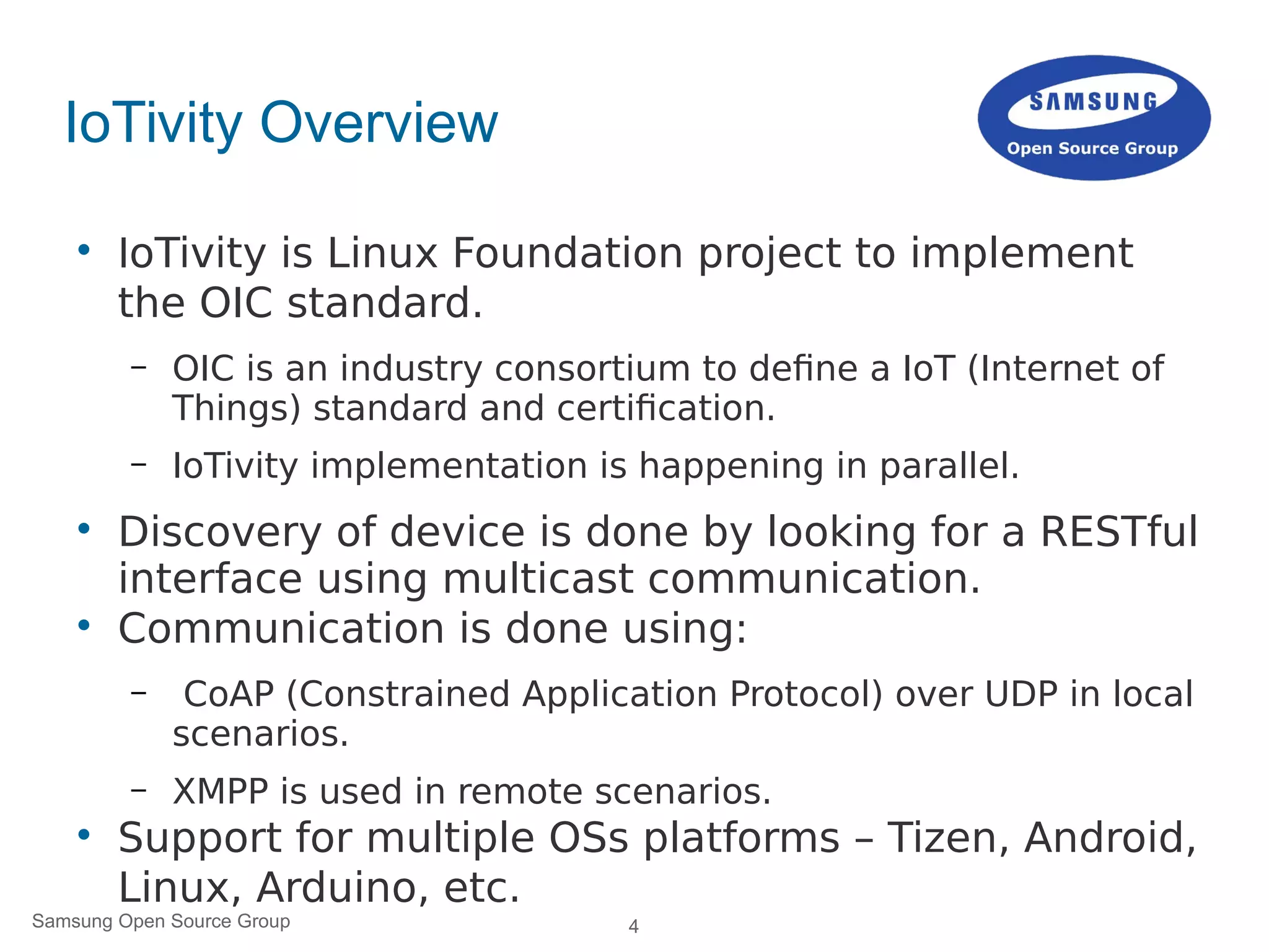 4Samsung Open Source Group
IoTivity Overview

IoTivity is Linux Foundation project to implement
the OIC standard.
– OIC is an industry consortium to define a IoT (Internet of
Things) standard and certification.
– IoTivity implementation is happening in parallel.

Discovery of device is done by looking for a RESTful
interface using multicast communication.

Communication is done using:
– CoAP (Constrained Application Protocol) over UDP in local
scenarios.
– XMPP is used in remote scenarios.

Support for multiple OSs platforms – Tizen, Android,
Linux, Arduino, etc.
 
