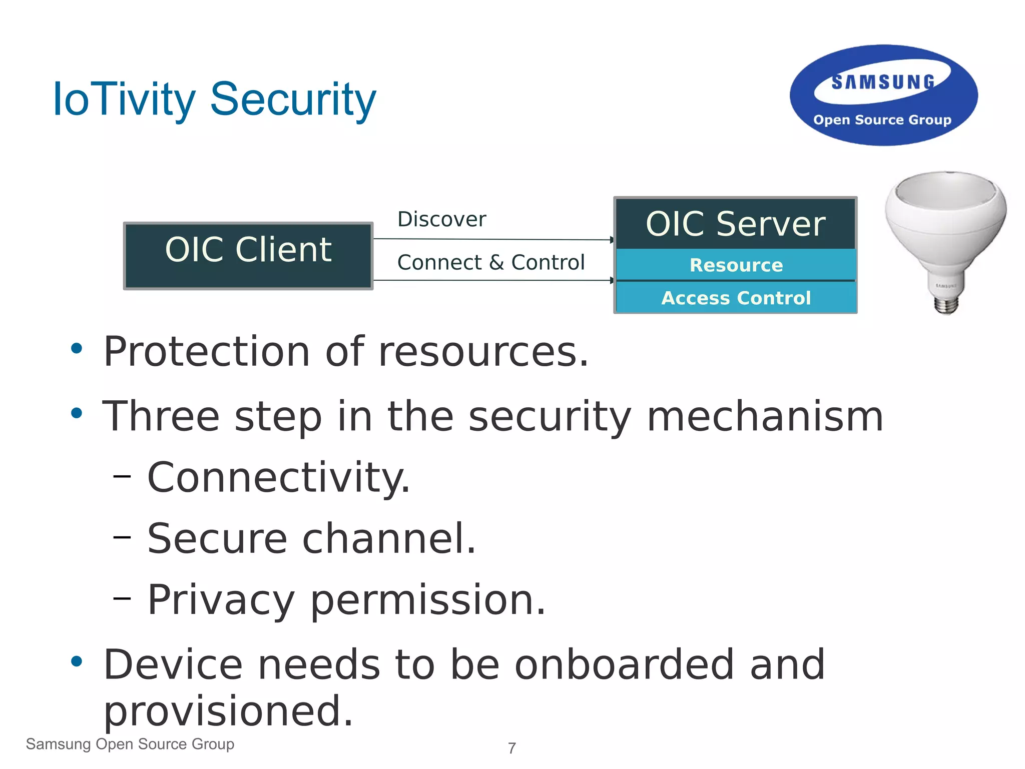 7Samsung Open Source Group
IoTivity Security

Protection of resources.

Three step in the security mechanism
– Connectivity.
– Secure channel.
– Privacy permission.

Device needs to be onboarded and
provisioned.
Discover
Connect & ControlOIC Client
OIC Server
Resource
Access Control
 