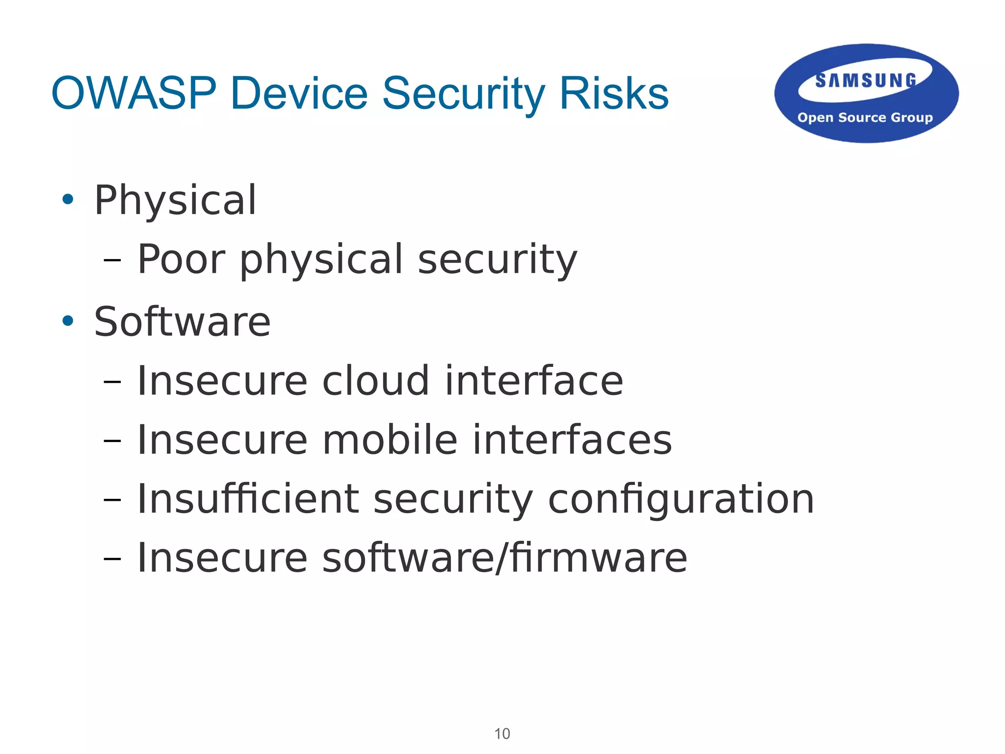 10
OWASP Device Security Risks
 Physical
– Poor physical security
 Software
– Insecure cloud interface
– Insecure mobile interfaces
– Insufficient security configuration
– Insecure software/firmware
 