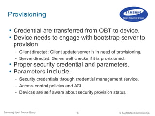 16Samsung Open Source Group © SAMSUNG Electronics Co.
Provisioning
 Credential are transferred from OBT to device.
 Device needs to engage with bootstrap server to
provision
– Client directed: Client update server is in need of provisioning.
– Server directed: Server self checks if it is provisioned.
 Proper security credential and parameters.
 Parameters include:
– Security credentials through credential management service.
– Access control policies and ACL
– Devices are self aware about security provision status.
 