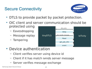 23Samsung Open Source Group
Secure Connectivity

DTLS to provide packet by packet protection.

OIC client and server communication should be
protected using
– Eavesdropping
– Message replay
– Tampering

Device authentication
– Client verifies server using device id
– Client if it has match sends server message
– Server verifies message exchange
dtls_write
dtls_handle_message
tinyDTLS
tinyDTLS IoTivity
 