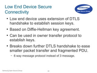 24Samsung Open Source Group
Low End Device Secure
Connectivity
●
Low end device uses extension of DTLS
handshake to establish session keys.
●
Based on Diffie-Hellman key agreement.
●
Can be used in owner transfer protocol to
establish keys.
●
Breaks down further DTLS handshake to ease
smaller packet transfer and fragmented PDU.
– 6 way message protocol instead of 3 message.
tinyDTLS
 