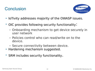 31Samsung Open Source Group © SAMSUNG Electronics Co.
Conclusion
 IoTivity addresses majority of the OWASP issues.

OIC provides following security functionality:
– Onboarding mechanism to get device securely in
user network
– Policies control who can read/write on to the
device.
– Secure connectivity between device.
 Hardening mechanism suggested.

SRM includes security functionality.
 