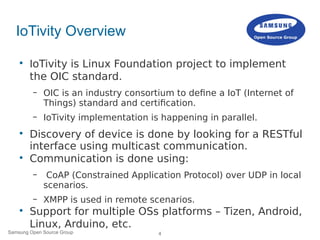 4Samsung Open Source Group
IoTivity Overview

IoTivity is Linux Foundation project to implement
the OIC standard.
– OIC is an industry consortium to define a IoT (Internet of
Things) standard and certification.
– IoTivity implementation is happening in parallel.

Discovery of device is done by looking for a RESTful
interface using multicast communication.

Communication is done using:
– CoAP (Constrained Application Protocol) over UDP in local
scenarios.
– XMPP is used in remote scenarios.

Support for multiple OSs platforms – Tizen, Android,
Linux, Arduino, etc.
 