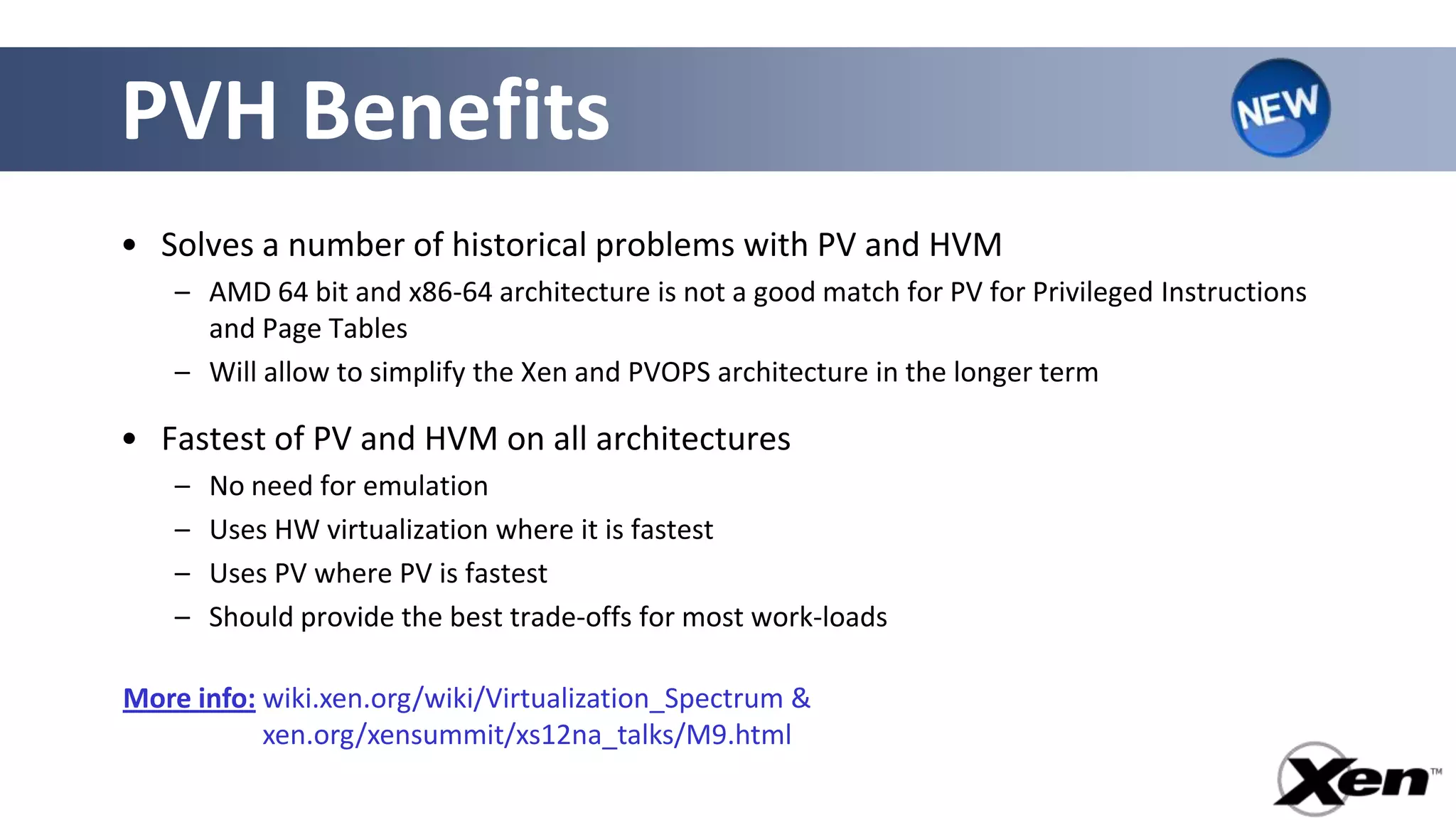 PVH Benefits
• Solves a number of historical problems with PV and HVM
    – AMD 64 bit and x86-64 architecture is not a good match for PV for Privileged Instructions
      and Page Tables
    – Will allow to simplify the Xen and PVOPS architecture in the longer term

• Fastest of PV and HVM on all architectures
    –   No need for emulation
    –   Uses HW virtualization where it is fastest
    –   Uses PV where PV is fastest
    –   Should provide the best trade-offs for most work-loads

More info: wiki.xen.org/wiki/Virtualization_Spectrum &
More info: xen.org/xensummit/xs12na_talks/M9.html
 