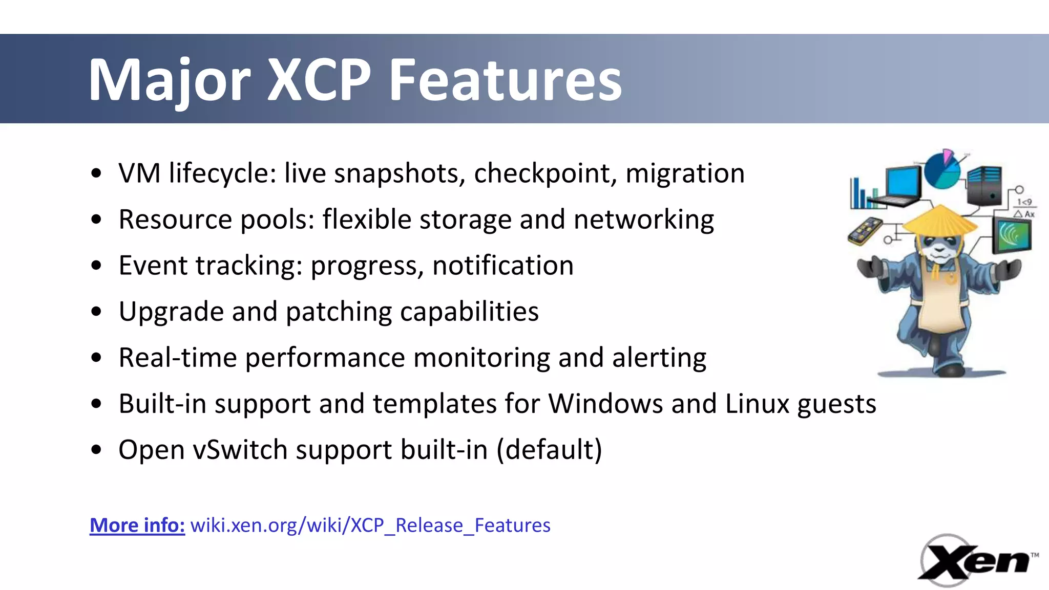 Major XCP Features
• VM lifecycle: live snapshots, checkpoint, migration
• Resource pools: flexible storage and networking
• Event tracking: progress, notification
• Upgrade and patching capabilities
• Real-time performance monitoring and alerting
• Built-in support and templates for Windows and Linux guests
• Open vSwitch support built-in (default)

More info: wiki.xen.org/wiki/XCP_Release_Features
 