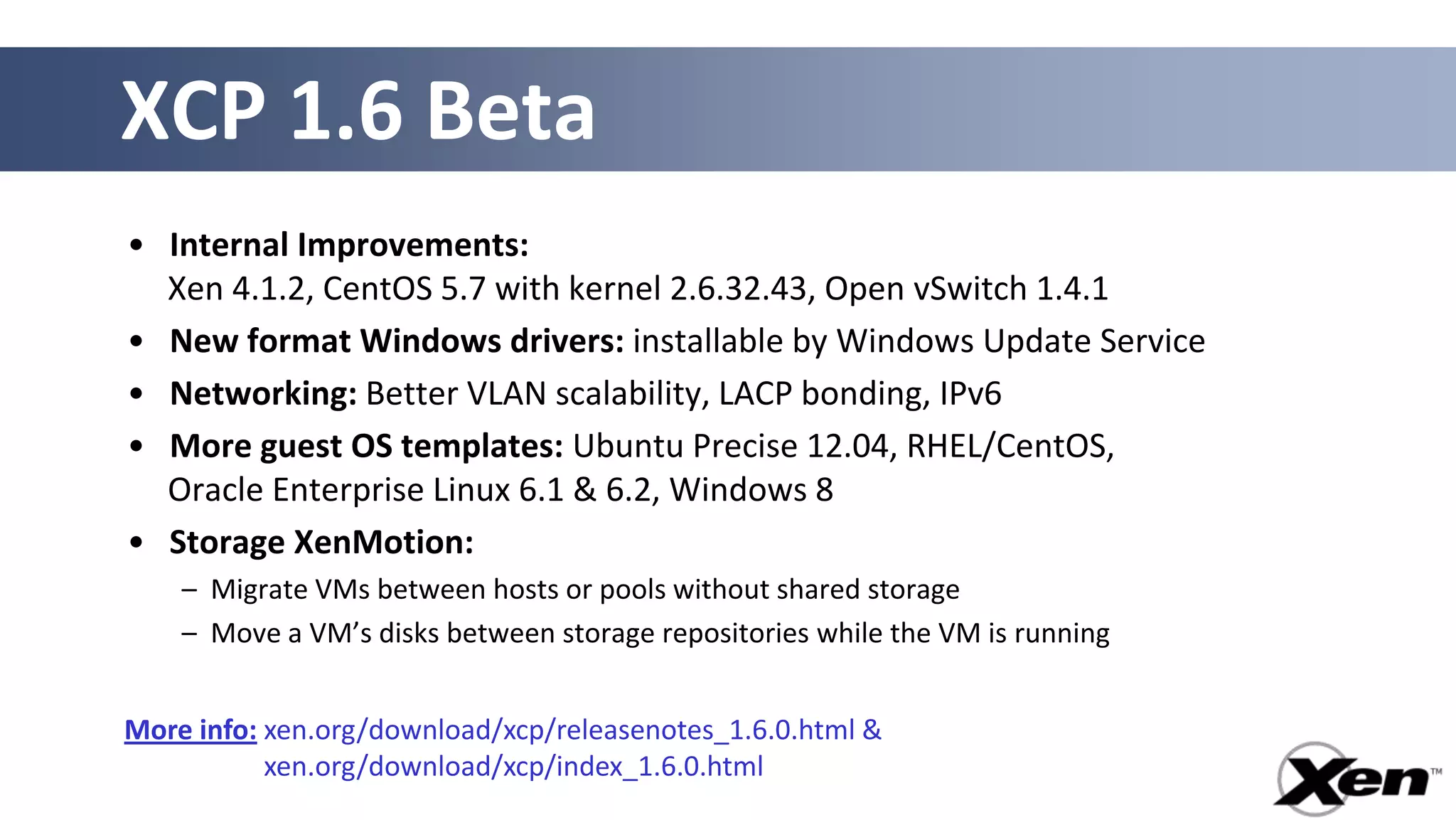 XCP 1.6 Beta
• Internal Improvements:
  Xen 4.1.2, CentOS 5.7 with kernel 2.6.32.43, Open vSwitch 1.4.1
• New format Windows drivers: installable by Windows Update Service
• Networking: Better VLAN scalability, LACP bonding, IPv6
• More guest OS templates: Ubuntu Precise 12.04, RHEL/CentOS,
  Oracle Enterprise Linux 6.1 & 6.2, Windows 8
• Storage XenMotion:
    – Migrate VMs between hosts or pools without shared storage
    – Move a VM’s disks between storage repositories while the VM is running


More info: xen.org/download/xcp/releasenotes_1.6.0.html &
More info: xen.org/download/xcp/index_1.6.0.html
 