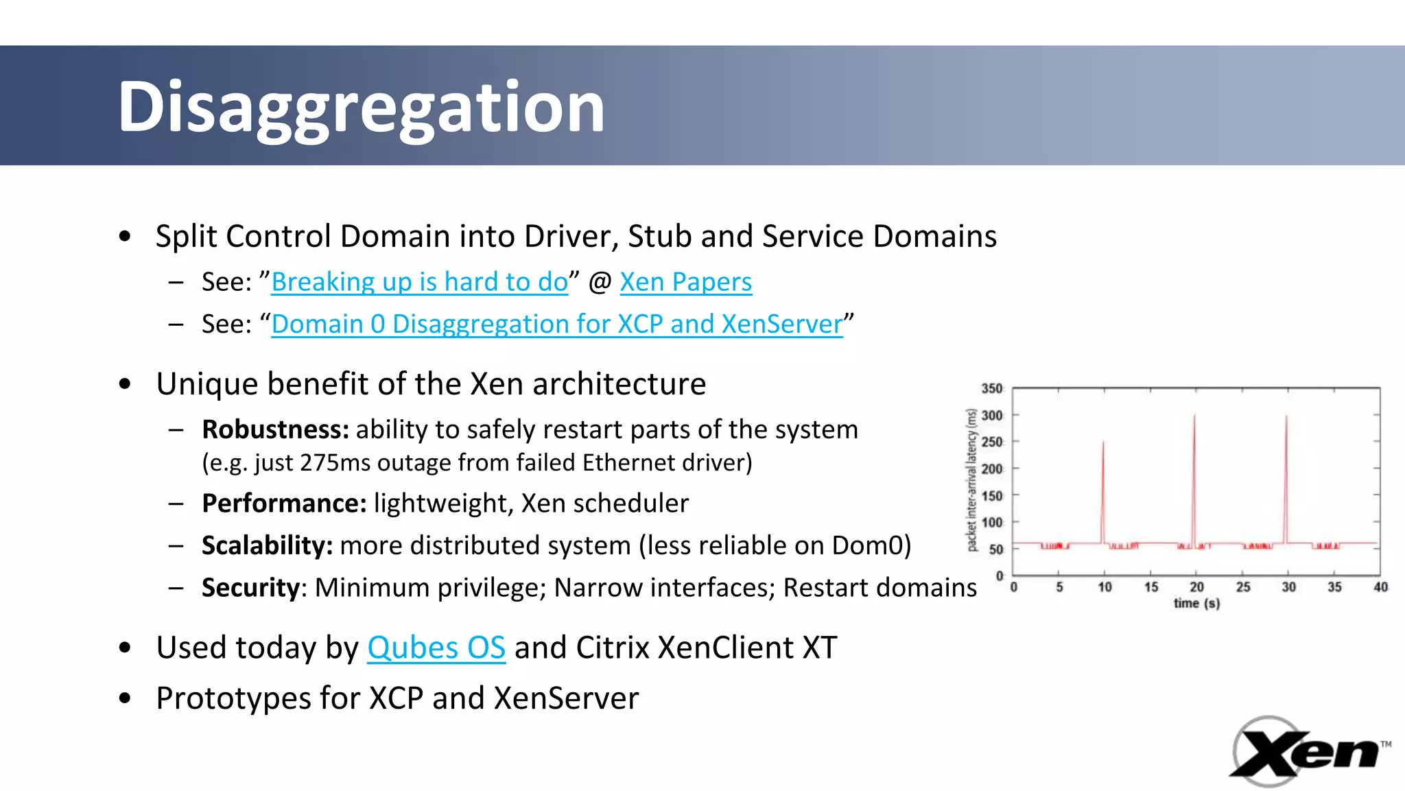 Disaggregation
• Split Control Domain into Driver, Stub and Service Domains
   – See: ”Breaking up is hard to do” @ Xen Papers
   – See: “Domain 0 Disaggregation for XCP and XenServer”

• Unique benefit of the Xen architecture
   – Robustness: ability to safely restart parts of the system
     (e.g. just 275ms outage from failed Ethernet driver)
   – Performance: lightweight, Xen scheduler
   – Scalability: more distributed system (less reliable on Dom0)
   – Security: Minimum privilege; Narrow interfaces; Restart domains

• Used today by Qubes OS and Citrix XenClient XT
• Prototypes for XCP and XenServer
 