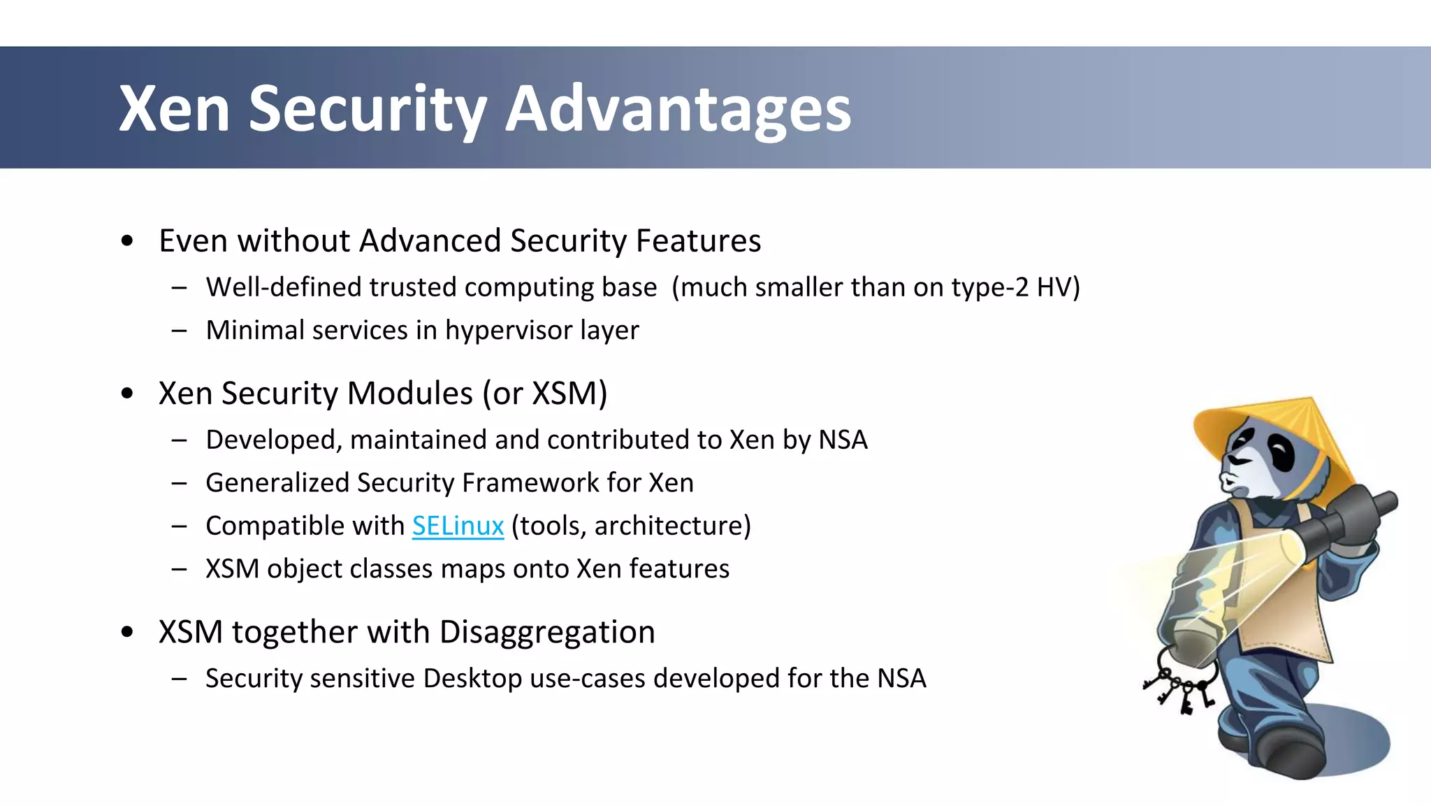 Xen Security Advantages
• Even without Advanced Security Features
   – Well-defined trusted computing base (much smaller than on type-2 HV)
   – Minimal services in hypervisor layer

• Xen Security Modules (or XSM)
   –   Developed, maintained and contributed to Xen by NSA
   –   Generalized Security Framework for Xen
   –   Compatible with SELinux (tools, architecture)
   –   XSM object classes maps onto Xen features

• XSM together with Disaggregation
   – Security sensitive Desktop use-cases developed for the NSA


                                                                  29
 