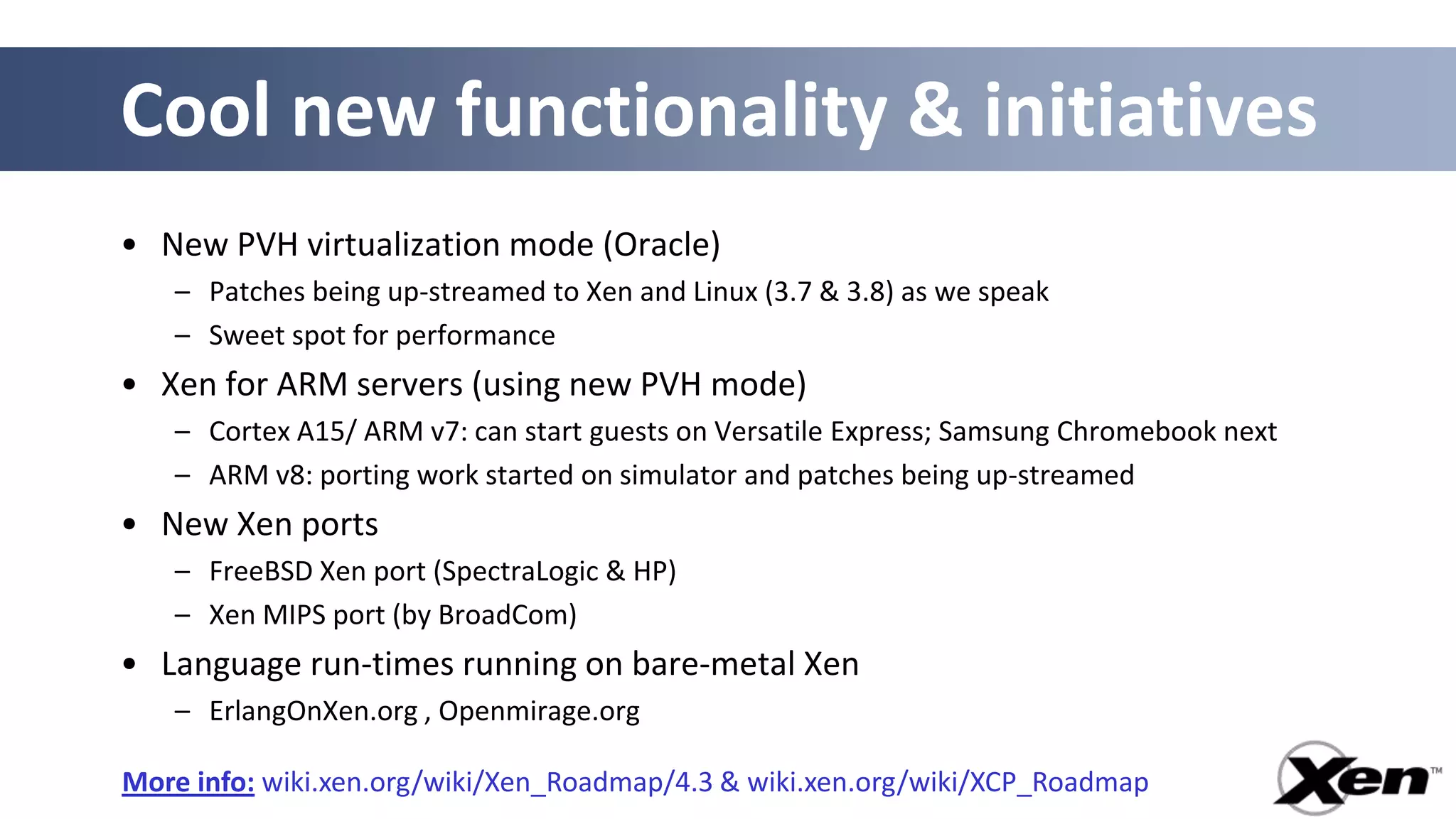 Cool new functionality & initiatives
• New PVH virtualization mode (Oracle)
   – Patches being up-streamed to Xen and Linux (3.7 & 3.8) as we speak
   – Sweet spot for performance
• Xen for ARM servers (using new PVH mode)
   – Cortex A15/ ARM v7: can start guests on Versatile Express; Samsung Chromebook next
   – ARM v8: porting work started on simulator and patches being up-streamed
• New Xen ports
   – FreeBSD Xen port (SpectraLogic & HP)
   – Xen MIPS port (by BroadCom)
• Language run-times running on bare-metal Xen
   – ErlangOnXen.org , Openmirage.org

More info: wiki.xen.org/wiki/Xen_Roadmap/4.3 & wiki.xen.org/wiki/XCP_Roadmap
 