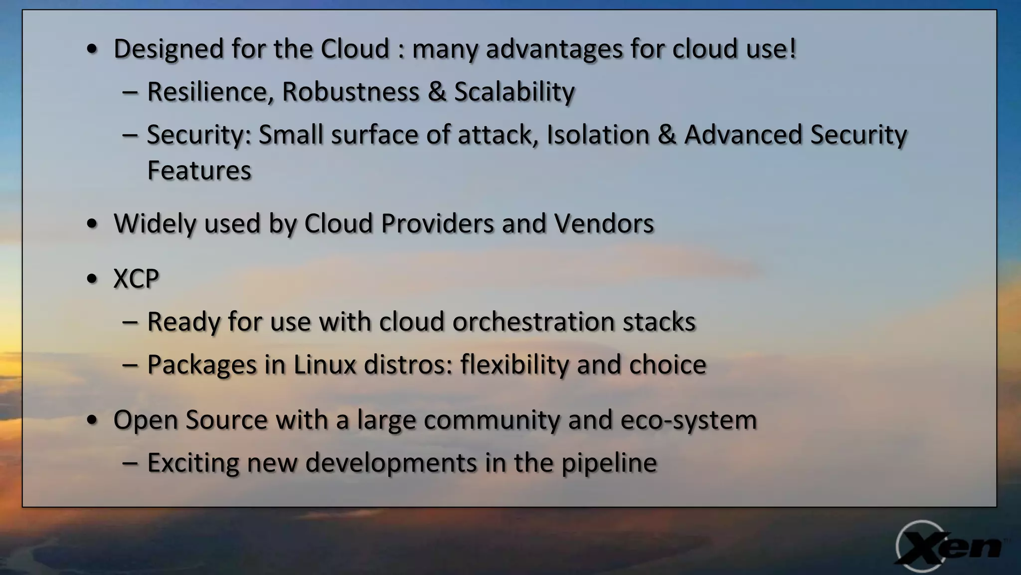 • Designed for the Cloud : many advantages for cloud use!
   – Resilience, Robustness & Scalability
   – Security: Small surface of attack, Isolation & Advanced Security
     Features
• Widely used by Cloud Providers and Vendors
• XCP
   – Ready for use with cloud orchestration stacks
   – Packages in Linux distros: flexibility and choice
• Open Source with a large community and eco-system
  – Exciting new developments in the pipeline
 