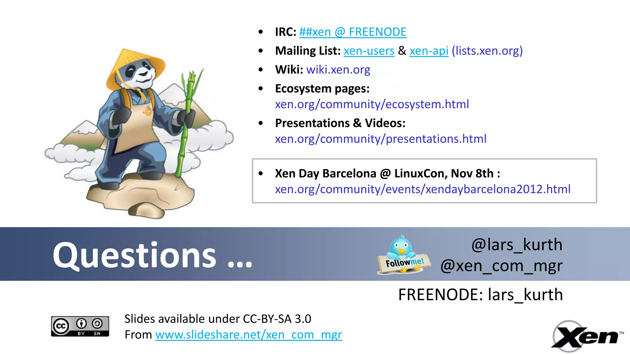 • IRC: ##xen @ FREENODE
                        • Mailing List: xen-users & xen-api (lists.xen.org)
                        • Wiki: wiki.xen.org
                        • Ecosystem pages:
                          xen.org/community/ecosystem.html
                        • Presentations & Videos:
                          xen.org/community/presentations.html

                        • Xen Day Barcelona @ LinuxCon, Nov 8th :
                          xen.org/community/events/xendaybarcelona2012.html



                                                             @lars_kurth
Questions …                                               @xen_com_mgr
                                                  FREENODE: lars_kurth
   Slides available under CC-BY-SA 3.0
   From www.slideshare.net/xen_com_mgr
 