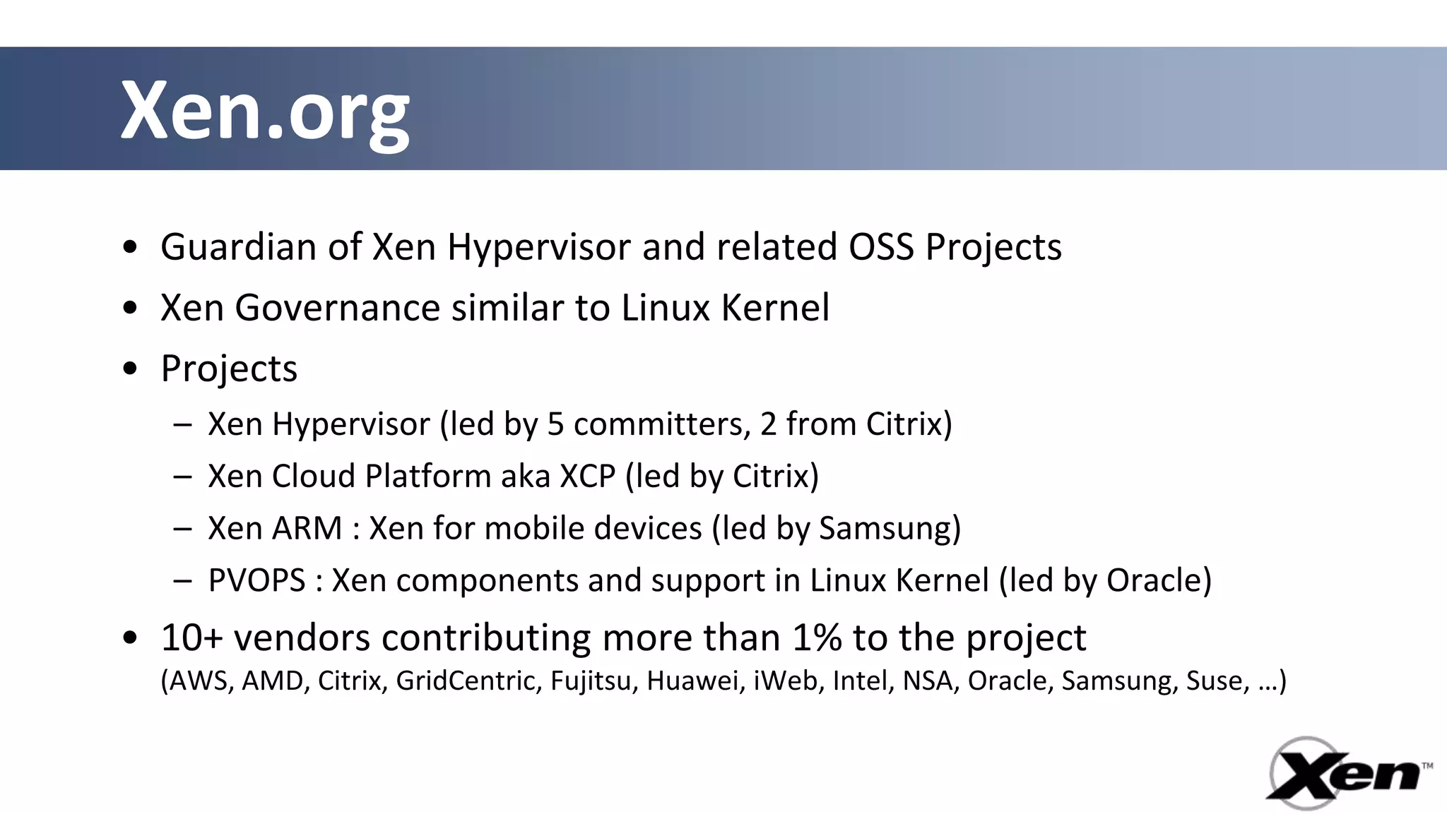 Xen.org
• Guardian of Xen Hypervisor and related OSS Projects
• Xen Governance similar to Linux Kernel
• Projects
   –   Xen Hypervisor (led by 5 committers, 2 from Citrix)
   –   Xen Cloud Platform aka XCP (led by Citrix)
   –   Xen ARM : Xen for mobile devices (led by Samsung)
   –   PVOPS : Xen components and support in Linux Kernel (led by Oracle)
• 10+ vendors contributing more than 1% to the project
  (AWS, AMD, Citrix, GridCentric, Fujitsu, Huawei, iWeb, Intel, NSA, Oracle, Samsung, Suse, …)
 