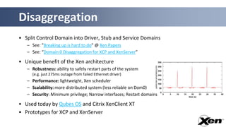 Disaggregation
• Split Control Domain into Driver, Stub and Service Domains
   – See: ”Breaking up is hard to do” @ Xen Papers
   – See: “Domain 0 Disaggregation for XCP and XenServer”

• Unique benefit of the Xen architecture
   – Robustness: ability to safely restart parts of the system
     (e.g. just 275ms outage from failed Ethernet driver)
   – Performance: lightweight, Xen scheduler
   – Scalability: more distributed system (less reliable on Dom0)
   – Security: Minimum privilege; Narrow interfaces; Restart domains

• Used today by Qubes OS and Citrix XenClient XT
• Prototypes for XCP and XenServer
 