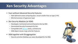 Xen Security Advantages
• Even without Advanced Security Features
   – Well-defined trusted computing base (much smaller than on type-2 HV)
   – Minimal services in hypervisor layer

• Xen Security Modules (or XSM)
   –   Developed, maintained and contributed to Xen by NSA
   –   Generalized Security Framework for Xen
   –   Compatible with SELinux (tools, architecture)
   –   XSM object classes maps onto Xen features

• XSM together with Disaggregation
   – Security sensitive Desktop use-cases developed for the NSA


                                                                  29
 
