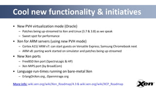 Cool new functionality & initiatives
• New PVH virtualization mode (Oracle)
   – Patches being up-streamed to Xen and Linux (3.7 & 3.8) as we speak
   – Sweet spot for performance
• Xen for ARM servers (using new PVH mode)
   – Cortex A15/ ARM v7: can start guests on Versatile Express; Samsung Chromebook next
   – ARM v8: porting work started on simulator and patches being up-streamed
• New Xen ports
   – FreeBSD Xen port (SpectraLogic & HP)
   – Xen MIPS port (by BroadCom)
• Language run-times running on bare-metal Xen
   – ErlangOnXen.org , Openmirage.org

More info: wiki.xen.org/wiki/Xen_Roadmap/4.3 & wiki.xen.org/wiki/XCP_Roadmap
 