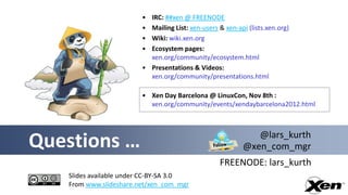 • IRC: ##xen @ FREENODE
                        • Mailing List: xen-users & xen-api (lists.xen.org)
                        • Wiki: wiki.xen.org
                        • Ecosystem pages:
                          xen.org/community/ecosystem.html
                        • Presentations & Videos:
                          xen.org/community/presentations.html

                        • Xen Day Barcelona @ LinuxCon, Nov 8th :
                          xen.org/community/events/xendaybarcelona2012.html



                                                             @lars_kurth
Questions …                                               @xen_com_mgr
                                                  FREENODE: lars_kurth
   Slides available under CC-BY-SA 3.0
   From www.slideshare.net/xen_com_mgr
 